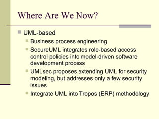 Where Are We Now?
 UML-based
 Business process engineering
 SecureUML integrates role-based access
control policies into model-driven software
development process
 UMLsec proposes extending UML for security
modeling, but addresses only a few security
issues
 Integrate UML into Tropos (ERP) methodology
 