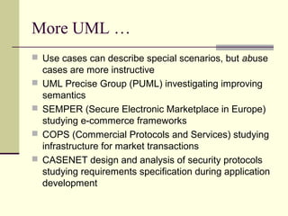 More UML …
 Use cases can describe special scenarios, but abuse
cases are more instructive
 UML Precise Group (PUML) investigating improving
semantics
 SEMPER (Secure Electronic Marketplace in Europe)
studying e-commerce frameworks
 COPS (Commercial Protocols and Services) studying
infrastructure for market transactions
 CASENET design and analysis of security protocols
studying requirements specification during application
development
 
