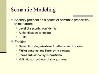 Semantic Modeling
 Security protocol as a series of semantic properties
to be fulfilled
 Level of security: confidential
 Authentication is needed
 … etc
 Enables
 Semantic categorization of patterns and libraries
 Fitting patterns and libraries to context
 Ferret out unhealthy interactions
 Validate correctness of new patterns
 