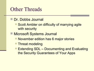 Other Threads
 Dr. Dobbs Journal
 Scott Ambler on difficulty of marrying agile
with security
 Microsoft Systems Journal
 November edition has 6 major stories
 Threat modeling
 Extending SDL – Documenting and Evaluating
the Security Guarantees of Your Apps
 