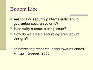 Bottom Line
 Are today’s security patterns sufficient to
guarantee secure systems?
 Is security a cross-cutting issue?
 How do we create secure-by-architecture
designs?
“For interesting research, head towards chaos”
– Ingolf Krueger, 2005
 