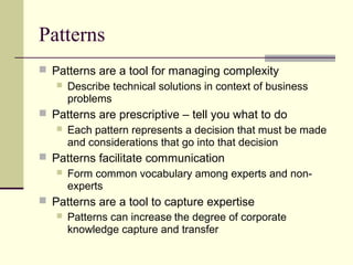 Patterns
 Patterns are a tool for managing complexity
 Describe technical solutions in context of business
problems
 Patterns are prescriptive – tell you what to do
 Each pattern represents a decision that must be made
and considerations that go into that decision
 Patterns facilitate communication
 Form common vocabulary among experts and non-
experts
 Patterns are a tool to capture expertise
 Patterns can increase the degree of corporate
knowledge capture and transfer
 