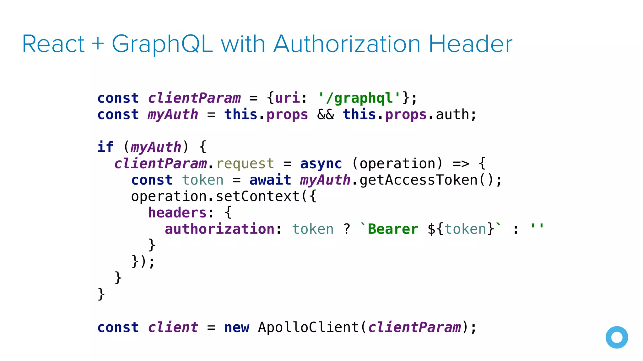 React + GraphQL with Authorization Header const clientParam = {uri: '/graphql'}; const myAuth = this.props && this.props.auth; if (myAuth) { clientParam.request = async (operation) => { const token = await myAuth.getAccessToken(); operation.setContext({ headers: { authorization: token ? `Bearer ${token}` : '' } }); } } const client = new ApolloClient(clientParam); 