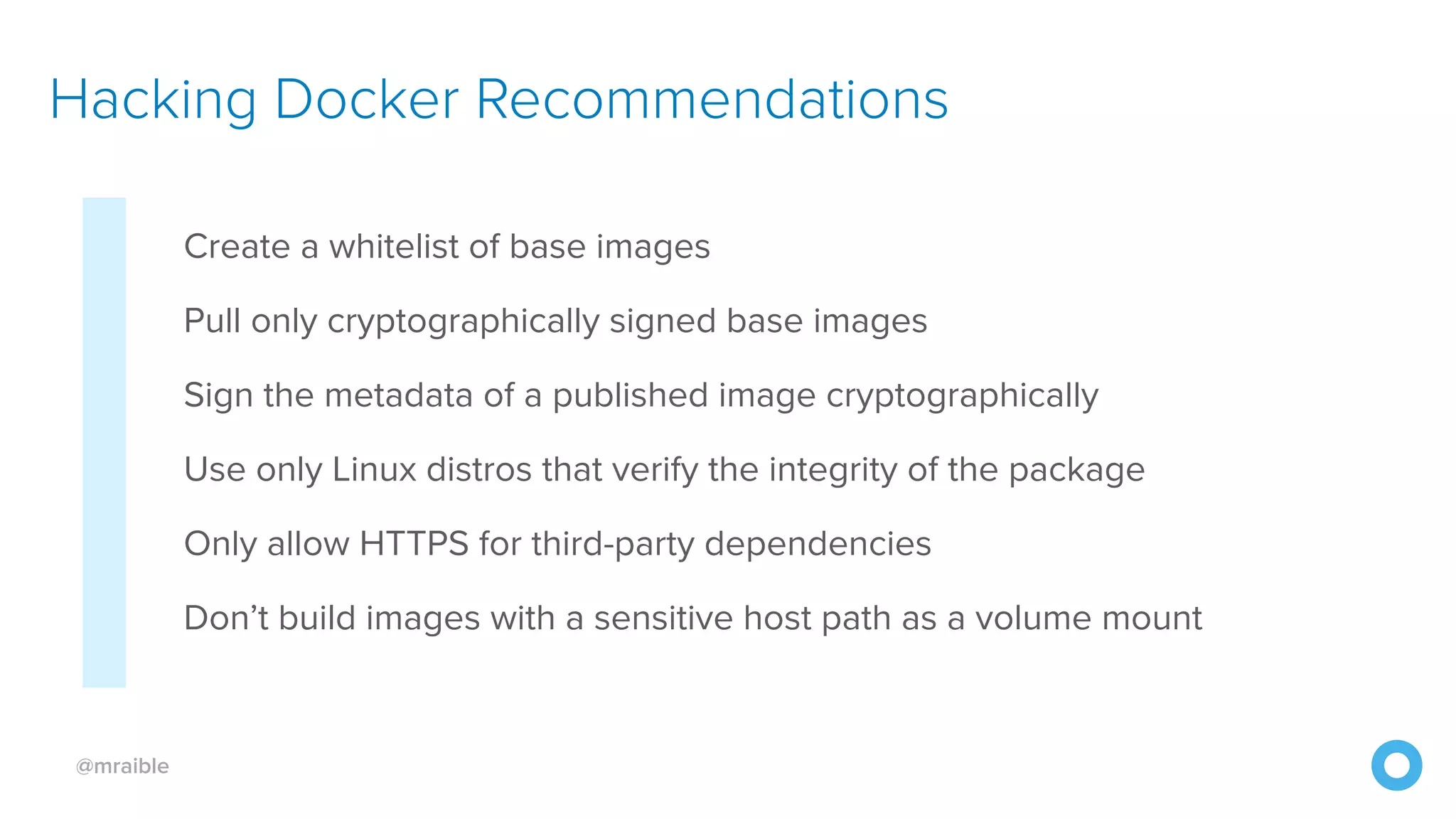 @mraible Create a whitelist of base images Pull only cryptographically signed base images Sign the metadata of a published image cryptographically Use only Linux distros that verify the integrity of the package Only allow HTTPS for third-party dependencies Don’t build images with a sensitive host path as a volume mount Hacking Docker Recommendations 