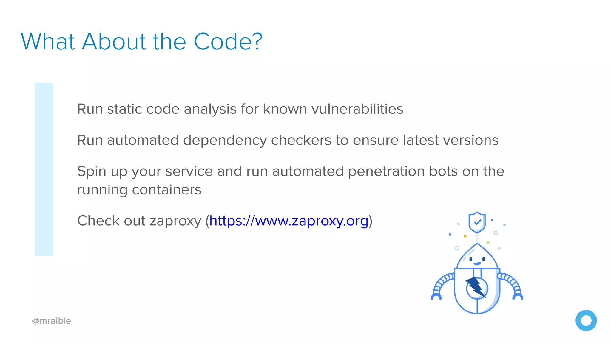 @mraible Run static code analysis for known vulnerabilities Run automated dependency checkers to ensure latest versions Spin up your service and run automated penetration bots on the running containers Check out zaproxy (https://www.zaproxy.org) What About the Code? 