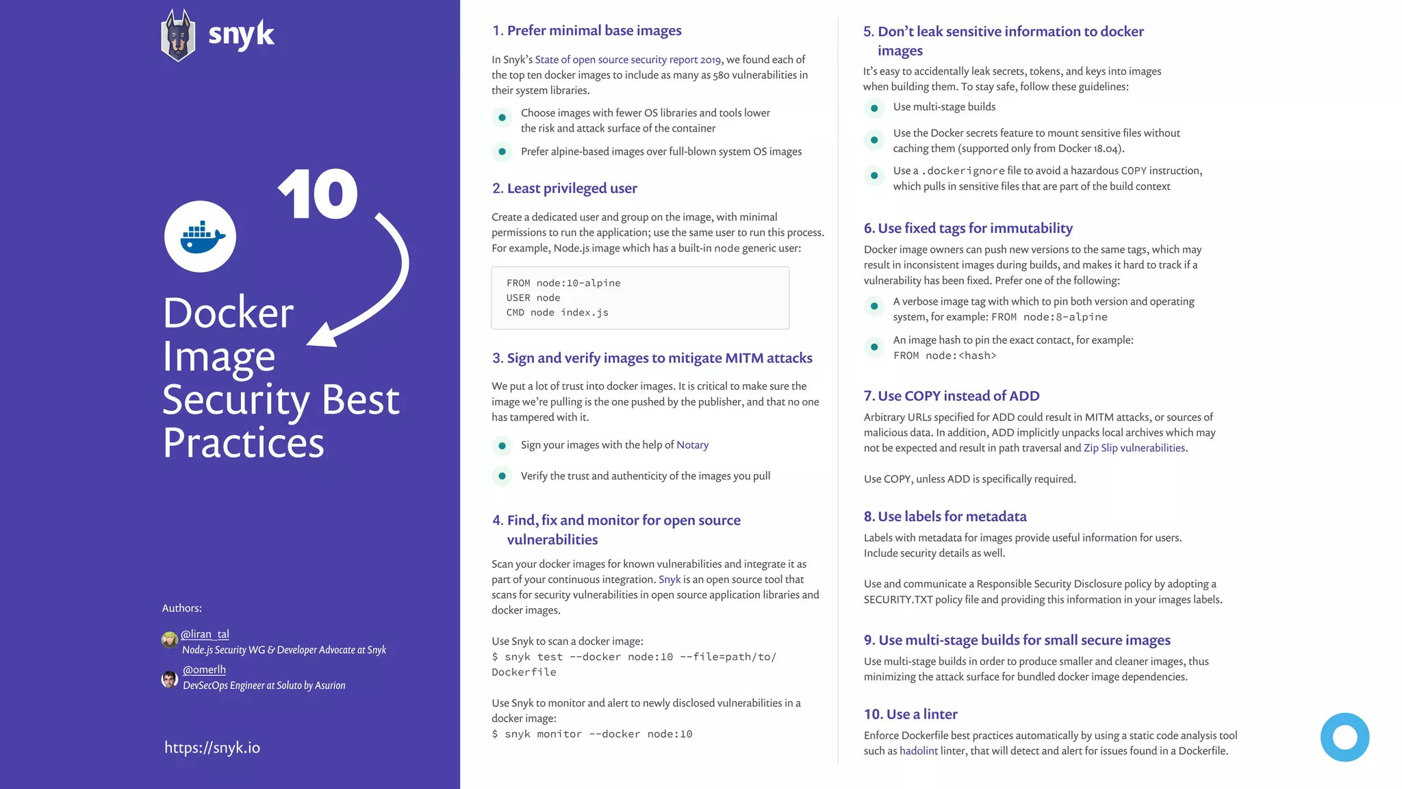 Docker Image Security Best Practices https://snyk.io In Snyk’s State of open source security report 2019, we found each of the top ten docker images to include as many as 580 vulnerabilities in their system libraries. Choose images with fewer OS libraries and tools lower the risk and attack surface of the container Use multi-stage builds A verbose image tag with which to pin both version and operating system, for example: FROM node:8-alpine Sign your images with the help of Notary It’s easy to accidentally leak secrets, tokens, and keys into images when building them. To stay safe, follow these guidelines: We put a lot of trust into docker images. It is critical to make sure the image we’re pulling is the one pushed by the publisher, and that no one has tampered with it. Scan your docker images for known vulnerabilities and integrate it as part of your continuous integration. Snyk is an open source tool that scans for security vulnerabilities in open source application libraries and docker images. Use Snyk to scan a docker image: $ snyk test --docker node:10 --file=path/to/ Dockerfile Use Snyk to monitor and alert to newly disclosed vulnerabilities in a docker image: $ snyk monitor --docker node:10 Create a dedicated user and group on the image, with minimal permissions to run the application; use the same user to run this process. For example, Node.js image which has a built-in node generic user: Docker image owners can push new versions to the same tags, which may result in inconsistent images during builds, and makes it hard to track if a vulnerability has been ﬁxed. Prefer one of the following: Arbitrary URLs speciﬁed for ADD could result in MITM attacks, or sources of malicious data. In addition, ADD implicitly unpacks local archives which may not be expected and result in path traversal and Zip Slip vulnerabilities. Use COPY, unless ADD is speciﬁcally required. Labels with metadata for images provide useful information for users. Include security details as well. Use and communicate a Responsible Security Disclosure policy by adopting a SECURITY.TXT policy ﬁle and providing this information in your images labels. Use multi-stage builds in order to produce smaller and cleaner images, thus minimizing the attack surface for bundled docker image dependencies. Enforce Dockerﬁle best practices automatically by using a static code analysis tool such as hadolint linter, that will detect and alert for issues found in a Dockerﬁle. Don’t leak sensitive information to docker images Prefer minimal base images Sign and verify images to mitigate MITM attacks Find, ﬁx and monitor for open source vulnerabilities Least privileged user Use ﬁxed tags for immutability Use COPY instead of ADD Use labels for metadata Use multi-stage builds for small secure images Use a linter 5.1. 3. 4. 2. 6. 7. 8. 9. 10. Prefer alpine-based images over full-blown system OS images Use the Docker secrets feature to mount sensitive ﬁles without caching them (supported only from Docker 18.04). An image hash to pin the exact contact, for example: FROM node:<hash> Use a .dockerignore ﬁle to avoid a hazardous COPY instruction, which pulls in sensitive ﬁles that are part of the build context Verify the trust and authenticity of the images you pull FROM node:10-alpine USER node CMD node index.js @omerlh Authors: DevSecOps Engineer at Soluto by Asurion @liran_tal Node.js Security WG & Developer Advocate at Snyk 10 