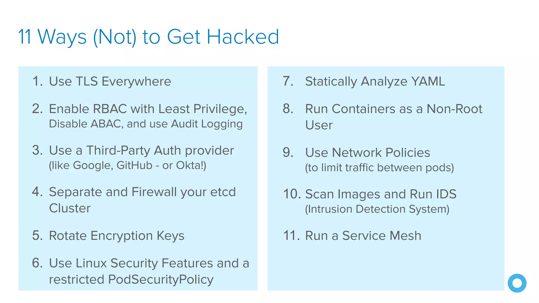 @mraible 7. Statically Analyze YAML 8. Run Containers as a Non-Root User 9. Use Network Policies (to limit traffic between pods) 10. Scan Images and Run IDS (Intrusion Detection System) 11. Run a Service Mesh 11 Ways (Not) to Get Hacked 1. Use TLS Everywhere 2. Enable RBAC with Least Privilege, Disable ABAC, and use Audit Logging 3. Use a Third-Party Auth provider (like Google, GitHub - or Okta!) 4. Separate and Firewall your etcd Cluster 5. Rotate Encryption Keys 6. Use Linux Security Features and a restricted PodSecurityPolicy 