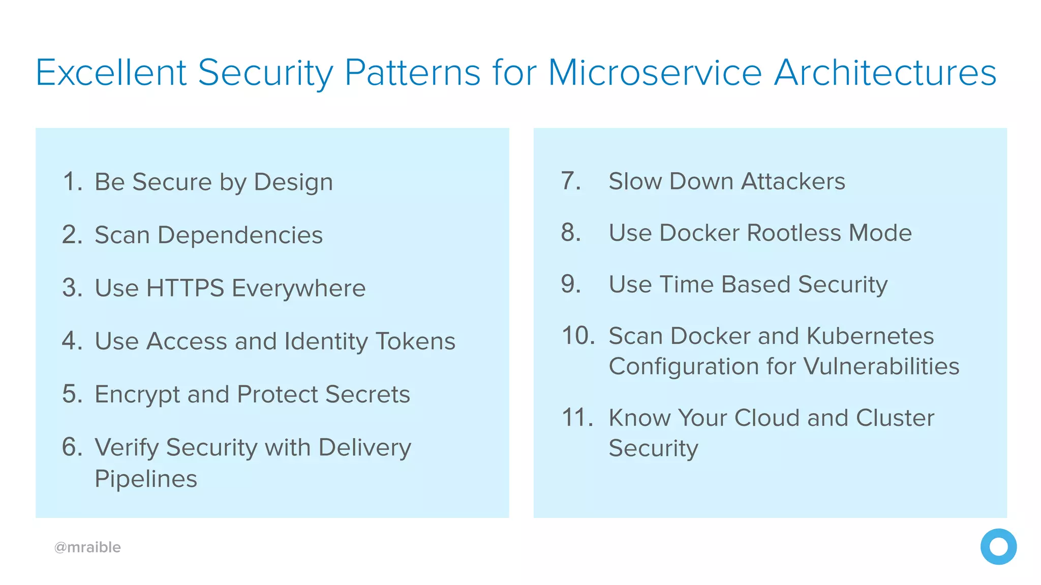 @mraible 1. Be Secure by Design 2. Scan Dependencies 3. Use HTTPS Everywhere 4. Use Access and Identity Tokens 5. Encrypt and Protect Secrets 6. Verify Security with Delivery Pipelines Excellent Security Patterns for Microservice Architectures 7. Slow Down Attackers 8. Use Docker Rootless Mode 9. Use Time Based Security 10. Scan Docker and Kubernetes Configuration for Vulnerabilities 11. Know Your Cloud and Cluster Security 