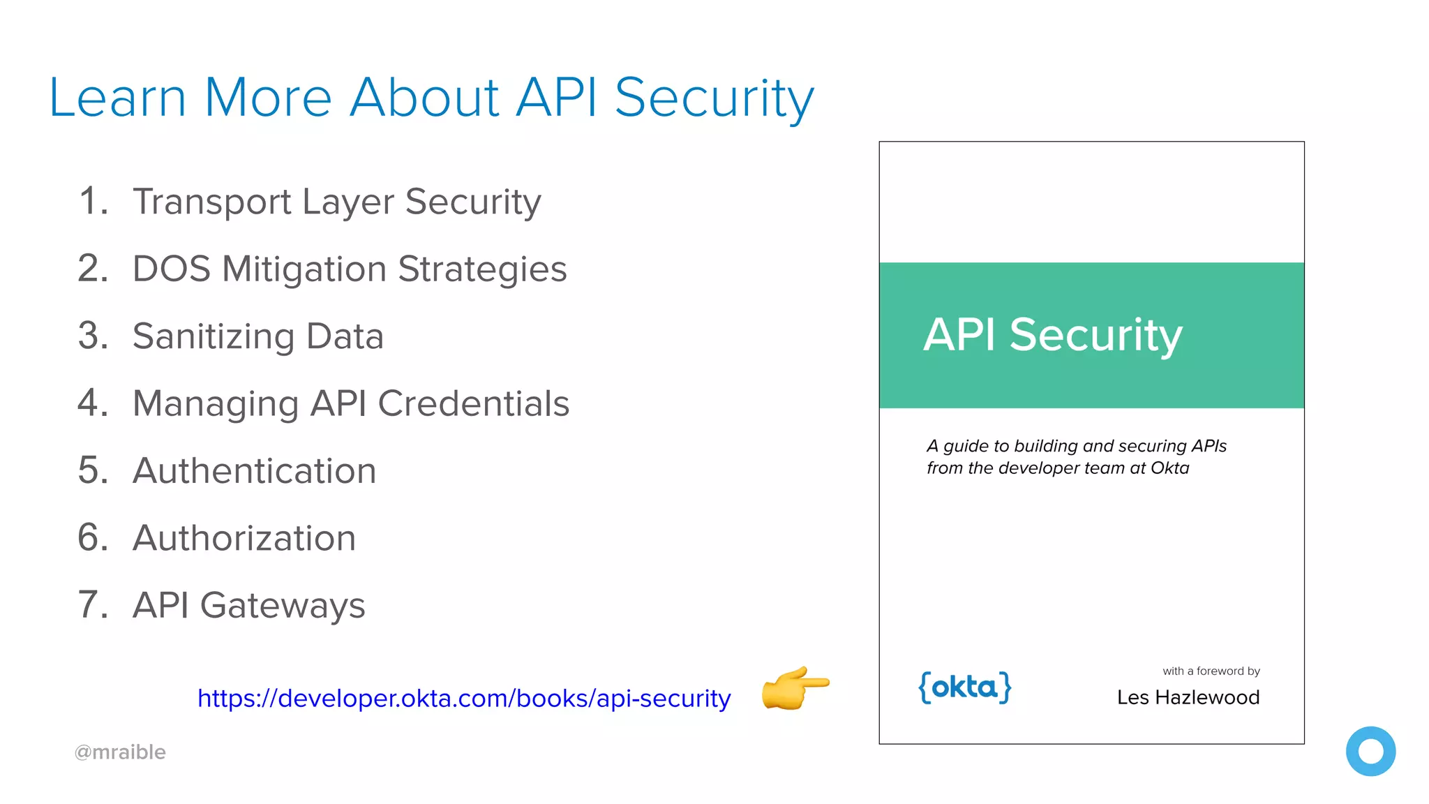 @mraible Learn More About API Security 1. Transport Layer Security  2. DOS Mitigation Strategies  3. Sanitizing Data  4. Managing API Credentials  5. Authentication  6. Authorization 7. API Gateways https://developer.okta.com/books/api-security 👉 