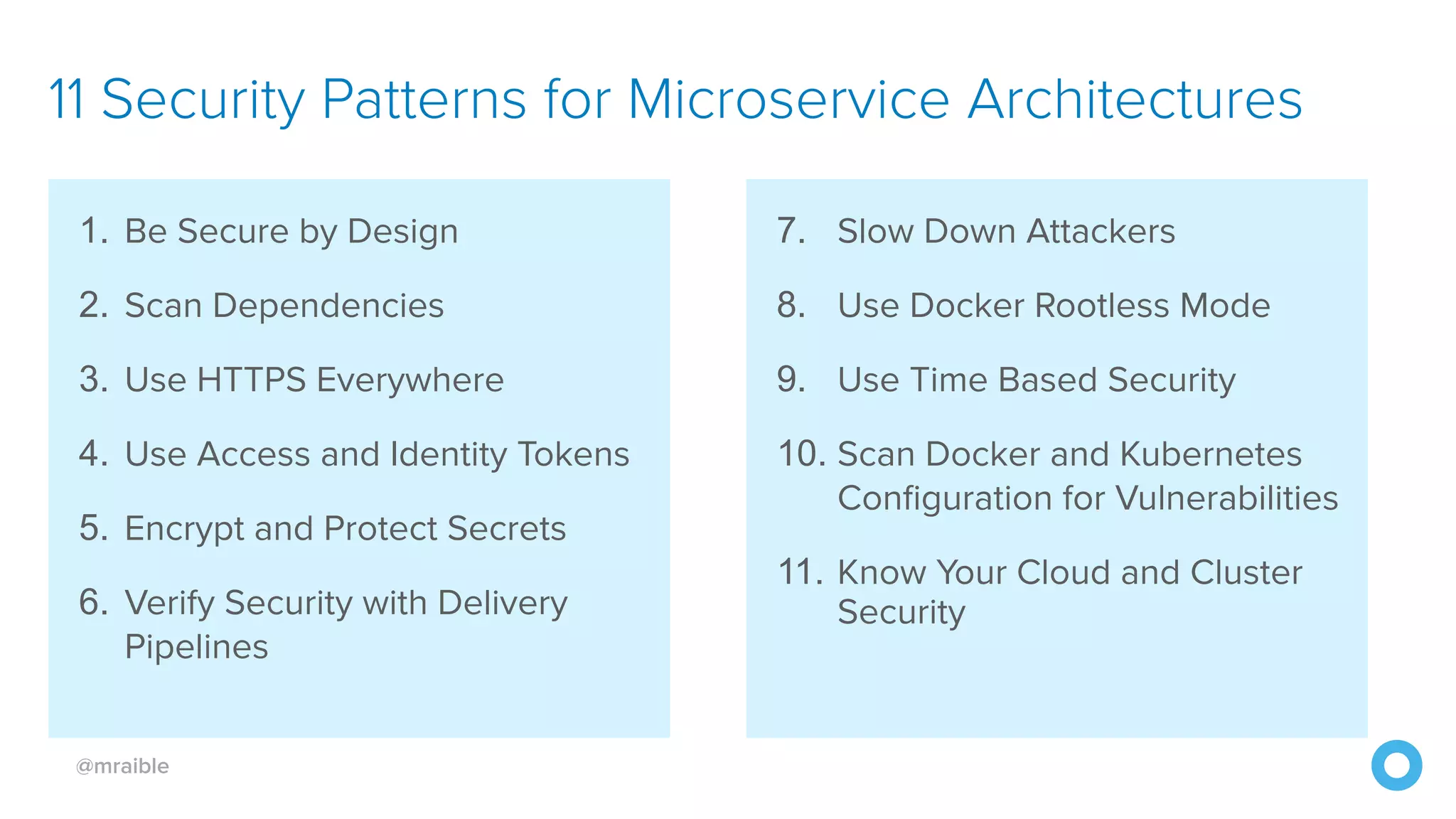 @mraible 11 Security Patterns for Microservice Architectures 1. Be Secure by Design 2. Scan Dependencies 3. Use HTTPS Everywhere 4. Use Access and Identity Tokens 5. Encrypt and Protect Secrets 6. Verify Security with Delivery Pipelines 7. Slow Down Attackers 8. Use Docker Rootless Mode 9. Use Time Based Security 10. Scan Docker and Kubernetes Configuration for Vulnerabilities 11. Know Your Cloud and Cluster Security 