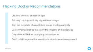 @mraible
Create a whitelist of base images
Pull only cryptographically signed base images
Sign the metadata of a published image cryptographically
Use only Linux distros that verify the integrity of the package
Only allow HTTPS for third-party dependencies
Don’t build images with a sensitive host path as a volume mount
Hacking Docker Recommendations
 