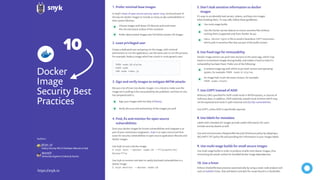 Docker
Image
Security Best
Practices
https://snyk.io
In Snyk’s State of open source security report 2019, we found each of
the top ten docker images to include as many as 580 vulnerabilities in
their system libraries.
Choose images with fewer OS libraries and tools lower
the risk and attack surface of the container
Use multi-stage builds
A verbose image tag with which to pin both version and operating
system, for example: FROM node:8-alpine
Sign your images with the help of Notary
It’s easy to accidentally leak secrets, tokens, and keys into images
when building them. To stay safe, follow these guidelines:
We put a lot of trust into docker images. It is critical to make sure the
image we’re pulling is the one pushed by the publisher, and that no one
has tampered with it.
Scan your docker images for known vulnerabilities and integrate it as
part of your continuous integration. Snyk is an open source tool that
scans for security vulnerabilities in open source application libraries and
docker images.
Use Snyk to scan a docker image:
$ snyk test --docker node:10 --file=path/to/
Dockerfile
Use Snyk to monitor and alert to newly disclosed vulnerabilities in a
docker image:
$ snyk monitor --docker node:10
Create a dedicated user and group on the image, with minimal
permissions to run the application; use the same user to run this process.
For example, Node.js image which has a built-in node generic user: Docker image owners can push new versions to the same tags, which may
result in inconsistent images during builds, and makes it hard to track if a
vulnerability has been ﬁxed. Prefer one of the following:
Arbitrary URLs speciﬁed for ADD could result in MITM attacks, or sources of
malicious data. In addition, ADD implicitly unpacks local archives which may
not be expected and result in path traversal and Zip Slip vulnerabilities.
Use COPY, unless ADD is speciﬁcally required.
Labels with metadata for images provide useful information for users.
Include security details as well.
Use and communicate a Responsible Security Disclosure policy by adopting a
SECURITY.TXT policy ﬁle and providing this information in your images labels.
Use multi-stage builds in order to produce smaller and cleaner images, thus
minimizing the attack surface for bundled docker image dependencies.
Enforce Dockerﬁle best practices automatically by using a static code analysis tool
such as hadolint linter, that will detect and alert for issues found in a Dockerﬁle.
Don’t leak sensitive information to docker
images
Prefer minimal base images
Sign and verify images to mitigate MITM attacks
Find, ﬁx and monitor for open source
vulnerabilities
Least privileged user
Use ﬁxed tags for immutability
Use COPY instead of ADD
Use labels for metadata
Use multi-stage builds for small secure images
Use a linter
5.1.
3.
4.
2.
6.
7.
8.
9.
10.
Prefer alpine-based images over full-blown system OS images
Use the Docker secrets feature to mount sensitive ﬁles without
caching them (supported only from Docker 18.04).
An image hash to pin the exact contact, for example:
FROM node:<hash>
Use a .dockerignore ﬁle to avoid a hazardous COPY instruction,
which pulls in sensitive ﬁles that are part of the build context
Verify the trust and authenticity of the images you pull
FROM node:10-alpine
USER node
CMD node index.js
@omerlh
Authors:
DevSecOps Engineer at Soluto by Asurion
@liran_tal
Node.js Security WG & Developer Advocate at Snyk
10
 
