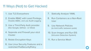 @mraible
7. Statically Analyze YAML
8. Run Containers as a Non-Root
User
9. Use Network Policies
(to limit traffic between pods)
10. Scan Images and Run IDS
(Intrusion Detection System)
11. Run a Service Mesh
11 Ways (Not) to Get Hacked
1. Use TLS Everywhere
2. Enable RBAC with Least Privilege,
Disable ABAC, and use Audit Logging
3. Use a Third-Party Auth provider
(like Google, GitHub - or Okta!)
4. Separate and Firewall your etcd
Cluster
5. Rotate Encryption Keys
6. Use Linux Security Features and a
restricted PodSecurityPolicy
 