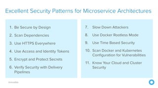 @mraible
1. Be Secure by Design
2. Scan Dependencies
3. Use HTTPS Everywhere
4. Use Access and Identity Tokens
5. Encrypt and Protect Secrets
6. Verify Security with Delivery
Pipelines
Excellent Security Patterns for Microservice Architectures
7. Slow Down Attackers
8. Use Docker Rootless Mode
9. Use Time Based Security
10. Scan Docker and Kubernetes
Configuration for Vulnerabilities
11. Know Your Cloud and Cluster
Security
 