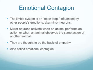 Emotional Contagion
 The limbic system is an “open loop,” influenced by
other people’s emotions, aka mirror neurons.

 Mirror neurons activate when an animal performs an
action or when an animal observes the same action of
another animal.

 They are thought to be the basis of empathy.
 Also called emotional contagion.

 