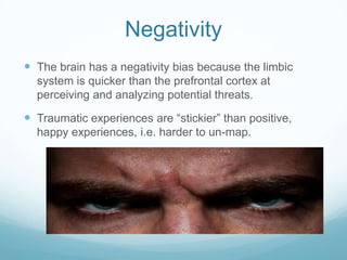 Negativity
 The brain has a negativity bias because the limbic
system is quicker than the prefrontal cortex at
perceiving and analyzing potential threats.

 Traumatic experiences are “stickier” than positive,
happy experiences, i.e. harder to un-map.

 