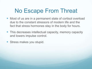 No Escape From Threat
 Most of us are in a permanent state of cortisol overload
due to the constant stressors of modern life and the
fact that stress hormones stay in the body for hours.

 This decreases intellectual capacity, memory capacity
and lowers impulse control.

 Stress makes you stupid.

 