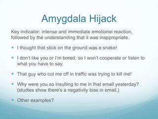 Amygdala Hijack
Key indicator: intense and immediate emotional reaction,
followed by the understanding that it was inappropriate.

 I thought that stick on the ground was a snake!
 I don’t like you or I’m bored, so I won’t cooperate or listen to
what you have to say.

 That guy who cut me off in traffic was trying to kill me!
 Why were you so insulting to me in that email yesterday?
(studies show there’s a negativity bias in email.)

 Other examples?

 