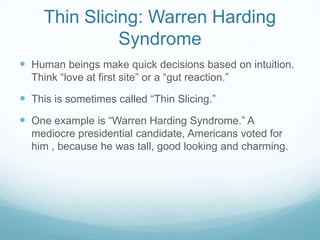 Thin Slicing: Warren Harding
Syndrome
 Human beings make quick decisions based on intuition.
Think “love at first site” or a “gut reaction.”

 This is sometimes called “Thin Slicing.”
 One example is “Warren Harding Syndrome.” A
mediocre presidential candidate, Americans voted for
him , because he was tall, good looking and charming.

 