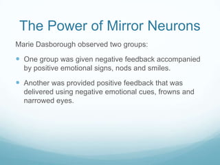 The Power of Mirror Neurons
Marie Dasborough observed two groups:

 One group was given negative feedback accompanied
by positive emotional signs, nods and smiles.

 Another was provided positive feedback that was
delivered using negative emotional cues, frowns and
narrowed eyes.

 
