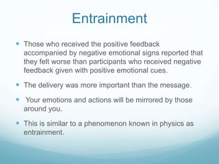Entrainment
 Those who received the positive feedback
accompanied by negative emotional signs reported that
they felt worse than participants who received negative
feedback given with positive emotional cues.

 The delivery was more important than the message.

 Your emotions and actions will be mirrored by those
around you.

 This is similar to a phenomenon known in physics as
entrainment.

 