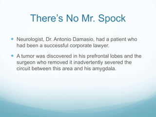 There’s No Mr. Spock
 Neurologist, Dr. Antonio Damasio, had a patient who
had been a successful corporate lawyer.

 A tumor was discovered in his prefrontal lobes and the
surgeon who removed it inadvertently severed the
circuit between this area and his amygdala.

 