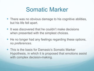 Somatic Marker
 There was no obvious damage to his cognitive abilities,
but his life fell apart.

 It was discovered that he couldn’t make decisions
when presented with the simplest choices.

 He no longer had any feelings regarding these options,
no preferences.

 This is the basis for Damasio’s Somatic Marker
Hypothesis, in which it is proposed that emotions assist
with complex decision-making.

 