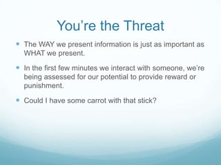 You’re the Threat
 The WAY we present information is just as important as
WHAT we present.

 In the first few minutes we interact with someone, we’re
being assessed for our potential to provide reward or
punishment.

 Could I have some carrot with that stick?

 