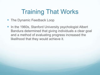 Training That Works
 The Dynamic Feedback Loop

 In the 1960s, Stanford University psychologist Albert
Bandura determined that giving individuals a clear goal
and a method of evaluating progress increased the
likelihood that they would achieve it.

 