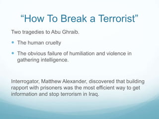 “How To Break a Terrorist”
Two tragedies to Abu Ghraib.

 The human cruelty
 The obvious failure of humiliation and violence in
gathering intelligence.

Interrogator, Matthew Alexander, discovered that building
rapport with prisoners was the most efficient way to get
information and stop terrorism in Iraq.

 