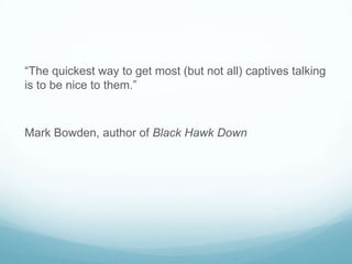 “The quickest way to get most (but not all) captives talking
is to be nice to them.”

Mark Bowden, author of Black Hawk Down

 