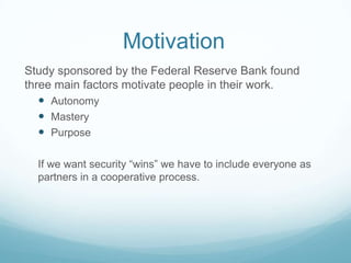 Motivation
Study sponsored by the Federal Reserve Bank found
three main factors motivate people in their work.
 Autonomy
 Mastery
 Purpose
If we want security “wins” we have to include everyone as
partners in a cooperative process.

 