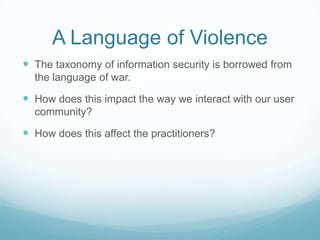 A Language of Violence
 The taxonomy of information security is borrowed from
the language of war.

 How does this impact the way we interact with our user
community?

 How does this affect the practitioners?

 