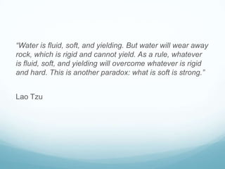 “Water is fluid, soft, and yielding. But water will wear away
rock, which is rigid and cannot yield. As a rule, whatever
is fluid, soft, and yielding will overcome whatever is rigid
and hard. This is another paradox: what is soft is strong.”

Lao Tzu

 