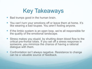 Key Takeaways
 Bad trumps good in the human brain.
 You can’t turn your emotions off or leave them at home. It’s
like wearing a bad toupee. You aren’t fooling anyone.

 If the limbic system is an open loop, we’re all responsible for
the quality of the emotional landscape.

 Stress makes you stupid, by shutting down blood flow to the
critical pre-frontal lobes. If you set off a stress response in
someone, you minimize the chance of having a rational
dialogue with them.

 Confrontation isn’t always negative. Resistance to change
can be a valuable source of feedback.

 