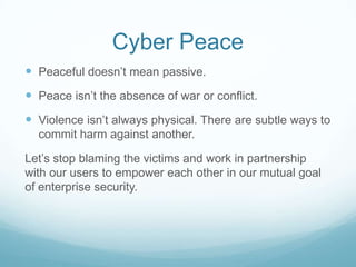 Cyber Peace
 Peaceful doesn’t mean passive.

 Peace isn’t the absence of war or conflict.
 Violence isn’t always physical. There are subtle ways to
commit harm against another.

Let’s stop blaming the victims and work in partnership
with our users to empower each other in our mutual goal
of enterprise security.

 