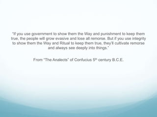 “If you use government to show them the Way and punishment to keep them
true, the people will grow evasive and lose all remorse. But if you use integrity
to show them the Way and Ritual to keep them true, they’ll cultivate remorse
and always see deeply into things.”
From “The Analects” of Confucius 5th century B.C.E.

 