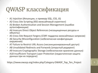 QWASP классификация
• A1 Injection (Инъекции, к примеру SQL, CSS, JS)
• A2 Cross Site Scripting (XSS межсайтовый скриптинг)
• A3 Broken Authentication and Session Management (ошибки
аутентификации)
• A4 Insecure Direct Object References (незащищенные ресурсы и
объекты)
• A5 Cross Site Request Forgery (CSRF подделка межсайтовых запросов)
• A6 Security Misconfiguration (небезопасная конфигурация
окружения)
• A7 Failure to Restrict URL Access (несанкционированный доступ)
• A8 Unvalidated Redirects and Forwards (открытый редирект)
• A9 Insecure Cryptographic Storage (небезопасное хранение данных)
• A10 Insufficient Transport Layer Protection (недостаточная защита
данных при их передаче)
https://www.owasp.org/index.php/Category:OWASP_Top_Ten_Project 5
 