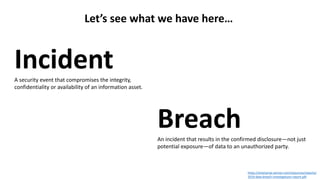 https://enterprise.verizon.com/resources/reports/
2019-data-breach-investigations-report.pdf
Let’s see what we have here…
IncidentA security event that compromises the integrity,
confidentiality or availability of an information asset.
BreachAn incident that results in the confirmed disclosure—not just
potential exposure—of data to an unauthorized party.
 