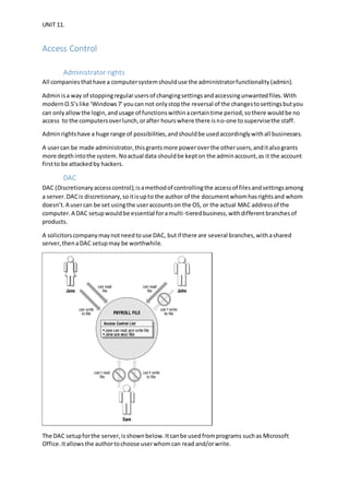 UNIT 11.
Access Control
Administrator rights
All companiesthathave a computersystemshoulduse the administratorfunctionality(admin).
Adminisa way of stoppingregularusersof changingsettingsandaccessingunwantedfiles.With
modernO.S’s like ‘Windows7’youcan not onlystopthe reversal of the changestosettingsbutyou
can onlyallowthe login,andusage of functionswithinacertaintime period,sothere wouldbe no
access to the computersoverlunch,orafter hourswhere there isno-one tosupervisethe staff.
Adminrightshave a huge range of possibilities,andshouldbe usedaccordinglywithall businesses.
A usercan be made administrator,thisgrantsmore poweroverthe otherusers,anditalsogrants
more depthintothe system. Noactual data shouldbe kepton the adminaccount,as it the account
firstto be attackedby hackers.
DAC
DAC (Discretionaryaccesscontrol);isamethodof controllingthe accessof filesandsettingsamong
a server.DACis discretionary,soitisupto the author of the documentwhomhasrightsand whom
doesn’t.A usercan be set usingthe useraccountson the OS, or the actual MAC addressof the
computer.A DAC setupwouldbe essential foramulti-tieredbusiness,withdifferentbranchesof
products.
A solicitorscompanymaynotneedtouse DAC, butif there are several branches,withashared
server,thenaDAC setupmay be worthwhile.
The DAC setupforthe server,isshownbelow.Itcanbe usedfromprograms suchas Microsoft
Office.Itallows the authortochoose userwhomcan read and/orwrite.
 
