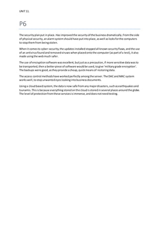 UNIT 11.
P6
The securityplanput inplace. Has improvedthe securityof the businessdramatically.Fromthe side
of physical security,analarmsystemshouldhave putintoplace,aswell aslocksforthe computers
to stopthemfrom beingstolen.
Whenit comesto cyber-security,the updatesinstalledstoppedall knownsecurityflaws,andthe use
of an antivirusfoundandremovedviruseswhenplacedontothe computer(aspartof a test),italso
made usingthe webmuch safer.
The use of encryptionsoftware wasexcellent,butjustasa precaution,if more sensitive datawasto
be transported,thena betterpiece of software wouldbe used,togive ‘militarygrade encryption’.
The backups were good,astheyprovide acheap,quickmeansof restoringdata.
The access control methodshave workedperfectly amongthe server.The DACandMAC system
workswell,tostopunwantedeyeslookingintobusinessdocuments.
Usinga cloudbasedsystem,the dataisnow safe fromany majordisasters,suchasearthquakesand
tsunamis.Thisisbecause everythingstoredonthe cloudisstoredinseveral placesaroundthe globe.
The level of protectionfromthese servicesisimmense,anddoesnotneedtesting.
 