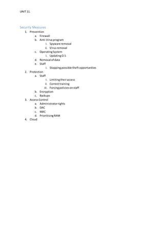 UNIT 11.
Security Measures
1. Prevention
a. Firewall
b. Anti-Virusprogram
i. Spyware removal
ii. Virusremoval
c. OperatingSystem
i. UpdatingO.S
d. Removal of data
e. Staff
i. Stoppingpossible theft opportunities
2. Protection
a. Staff
i. Limitingtheiraccess
ii. Correct training
iii. Forcingpoliciesonstaff
b. Encryption
c. Backups
3. AccessControl
a. Administratorrights
b. DAC
c. MAC
d. PrioritisingRAM
4. Cloud
 