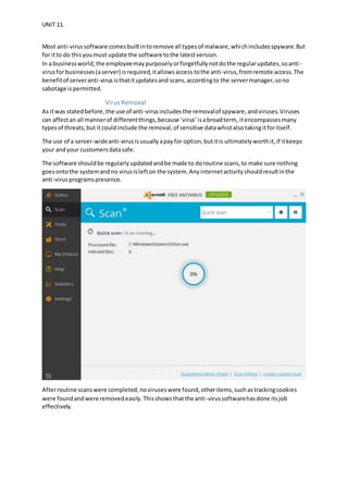 UNIT 11.
Most anti-virussoftware comesbuiltintoremove all typesof malware,whichincludesspyware.But
for itto do thisyoumust update the software tothe latestversion.
In a businessworld,the employeemaypurposelyorforgetfullynotdothe regularupdates,soanti-
virusfor businesses(aserver) isrequired,itallowsaccess tothe anti-virus,fromremote access.The
benefitof serveranti-virusisthatitupdatesand scans,accordingto the servermanager,sono
sabotage ispermitted.
Virus Removal
As itwas statedbefore,the use of anti-virusincludes the removalof spyware,andviruses.Viruses
can affectan all mannerof differentthings,because ‘virus’isabroadterm, itencompassesmany
typesof threats,but itcouldinclude the removal,of sensitive datawhistalsotakingitforitself.
The use of a server-wideanti-virusisusuallyapayfor option,butitis ultimatelyworthit,if itkeeps
your andyour customersdatasafe.
The software shouldbe regularlyupdatedandbe made to doroutine scans,to make sure nothing
goesontothe systemandno virusislefton the system.Anyinternetactivityshouldresultinthe
anti-virusprogramspresence.
Afterroutine scanswere completed,noviruseswere found,otheritems,suchastrackingcookies
were foundandwere removedeasily.Thisshowsthatthe anti-virussoftwarehasdone itsjob
effectively.
 