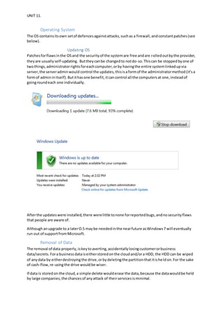 UNIT 11.
Operating System
The OS containsitsown setof defencesagainstattacks,suchas a firewall,andconstantpatches(see
below).
Updating OS
Patchesforflawsinthe OSand the securityof the systemare free andare rolledoutbythe provider,
theyare usuallyself-updating. Buttheycanbe changedto notdo-so.Thiscan be stoppedbyone of
twothings,administratorrightsforeachcomputer,orby havingthe entire systemlinkedupvia
server,the serveradminwould control the updates,thisisaformof the administratormethod(it’sa
formof admininitself).Butithasone benefit,itcancontrol all the computersat one,insteadof
goingroundeach one individually.
Afterthe updateswere installed,there werelittle tonone forreportedbugs,andnosecurityflaws
that people are aware of.
Althoughanupgrade to a laterO.S maybe neededinthe nearfuture asWindows7 will eventually
run out of supportfromMicrosoft.
Removal of Data
The removal of data properly, iskeytoaverting,accidentallylosingcustomerorbusiness
data/secrets. Fora businessdataiseitherstoredonthe cloudand/ora HDD, the HDD can be wiped
of anydata by eitherdestroyingthe drive,orbydeletingthe partitionthatitisheldon.For the sake
of cash-flow,re-usingthe drive wouldbe wiser.
If data is storedon the cloud,a simple delete woulderase the data,because the datawouldbe held
by large companies,the chancesof anyattack of theirservicesisminimal.
 
