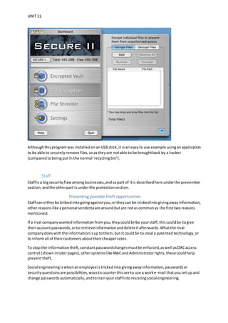 UNIT 11.
Althoughthisprogramwas installedonanUSB stick,it isan easy to use example usinganapplication
to be able to securelyremove files,soastheyare notable to be broughtback by a hacker
(comparedtobeingputin the normal ‘recyclingbin’).
Staff
Staff isa bigsecurityflawamongbusinesses,andsopart of itis describedhere underthe prevention
section,andthe otherpart is underthe protectionsection.
Preventing possible theft opportunities
Staff can eitherbe bribedintogoingagainstyou,ortheycan be trickedintogivingawayinformation,
otherreasonslike apersonal vendettaare aroundbutare notas commonas the firsttworeasons
mentioned.
If a rival companywantedinformationfromyou,theycouldbribe yourstaff,thiscouldbe togive
theiraccount passwords,orto retrieve informationanddeleteitafterwards.Whatthe rival
companydoeswiththe informationisuptothem, but itcouldbe tosteal a patentedtechnology,or
to informall of theircustomersabouttheircheaperrates.
To stop the informationtheft,constantpasswordchangesmustbe enforced,aswell asDACaccess
control (showninlaterpages),othersystemslike MACandAdministratorrights,thesecouldhelp
preventtheft.
Social engineeringiswhenanemployeeis trickedintogivingawayinformation,passwordsor
securityquestionsare possibilities,waystocounterthisare to use a worke-mail thatyouset upand
change passwordsautomatically,andtotrainyourstaff intoresistingsocial engineering.
 