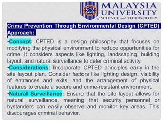Crime Prevention Through Environmental Design (CPTED)
Approach:
•Concept: CPTED is a design philosophy that focuses on
modifying the physical environment to reduce opportunities for
crime. It considers aspects like lighting, landscaping, building
layout, and natural surveillance to deter criminal activity.
•Considerations: Incorporate CPTED principles early in the
site layout plan. Consider factors like lighting design, visibility
of entrances and exits, and the arrangement of physical
features to create a secure and crime-resistant environment.
•Natural Surveillance: Ensure that the site layout allows for
natural surveillance, meaning that security personnel or
bystanders can easily observe and monitor key areas. This
discourages criminal behavior.
 
