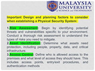 Important Design and planning factors to consider
when establishing a Physical Security System:
1.Risk Assessment: Begin by identifying potential
threats and vulnerabilities specific to your environment.
Conduct a thorough risk assessment to understand the
types of risks you need to mitigate.
2.Asset Identification: Determine what assets need
protection, including people, property, data, and critical
infrastructure.
3.Access Control: Define who is allowed access to the
premises and what level of access they should have. This
includes access points, entry/exit procedures, and
authentication methods
 
