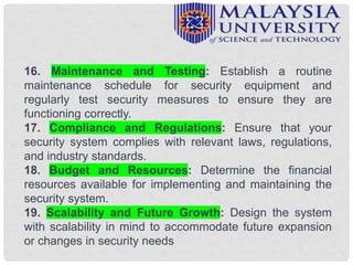 16. Maintenance and Testing: Establish a routine
maintenance schedule for security equipment and
regularly test security measures to ensure they are
functioning correctly.
17. Compliance and Regulations: Ensure that your
security system complies with relevant laws, regulations,
and industry standards.
18. Budget and Resources: Determine the financial
resources available for implementing and maintaining the
security system.
19. Scalability and Future Growth: Design the system
with scalability in mind to accommodate future expansion
or changes in security needs
 