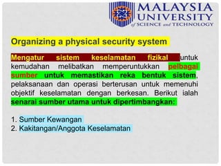 Mengatur sistem keselamatan fizikal untuk
kemudahan melibatkan memperuntukkan pelbagai
sumber untuk memastikan reka bentuk sistem,
pelaksanaan dan operasi berterusan untuk memenuhi
objektif keselamatan dengan berkesan. Berikut ialah
senarai sumber utama untuk dipertimbangkan:
1. Sumber Kewangan
2. Kakitangan/Anggota Keselamatan
Organizing a physical security system
 