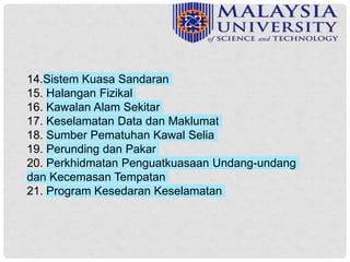 14.Sistem Kuasa Sandaran
15. Halangan Fizikal
16. Kawalan Alam Sekitar
17. Keselamatan Data dan Maklumat
18. Sumber Pematuhan Kawal Selia
19. Perunding dan Pakar
20. Perkhidmatan Penguatkuasaan Undang-undang
dan Kecemasan Tempatan
21. Program Kesedaran Keselamatan
 